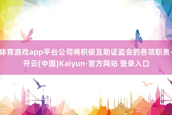 体育游戏app平台公司将积极互助证监会的各项职责-开云(中国)Kaiyun·官方网站 登录入口
