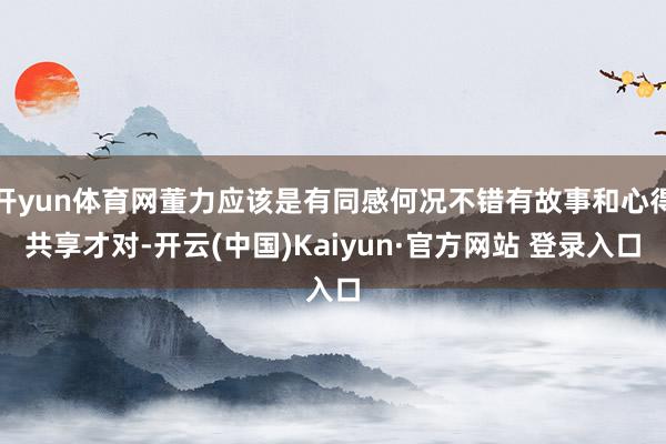 开yun体育网董力应该是有同感何况不错有故事和心得共享才对-开云(中国)Kaiyun·官方网站 登录入口