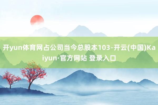 开yun体育网占公司当今总股本103-开云(中国)Kaiyun·官方网站 登录入口