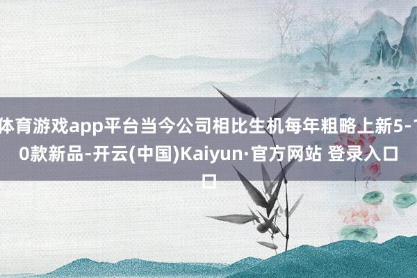 体育游戏app平台当今公司相比生机每年粗略上新5-10款新品-开云(中国)Kaiyun·官方网站 登录入口