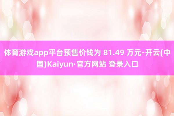 体育游戏app平台预售价钱为 81.49 万元-开云(中国)Kaiyun·官方网站 登录入口