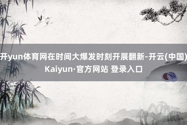 开yun体育网在时间大爆发时刻开展翻新-开云(中国)Kaiyun·官方网站 登录入口