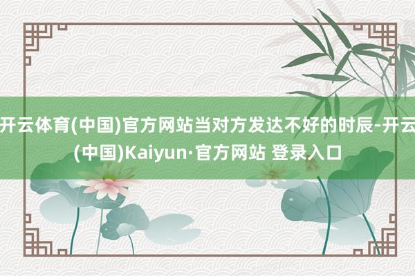 开云体育(中国)官方网站当对方发达不好的时辰-开云(中国)Kaiyun·官方网站 登录入口