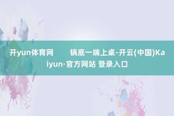 开yun体育网        锅底一端上桌-开云(中国)Kaiyun·官方网站 登录入口