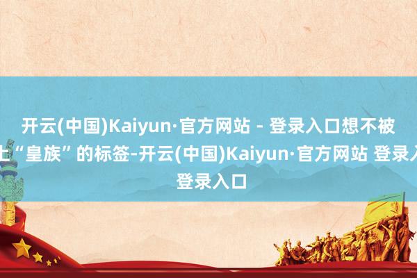 开云(中国)Kaiyun·官方网站 - 登录入口想不被打上“皇族”的标签-开云(中国)Kaiyun·官方网站 登录入口