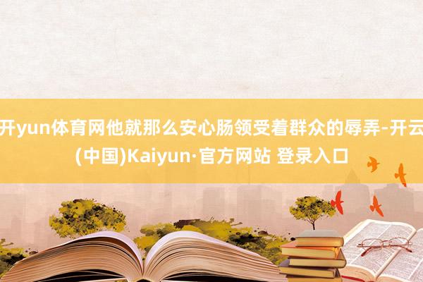开yun体育网他就那么安心肠领受着群众的辱弄-开云(中国)Kaiyun·官方网站 登录入口