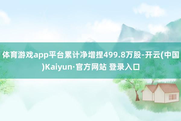 体育游戏app平台累计净增捏499.8万股-开云(中国)Kaiyun·官方网站 登录入口