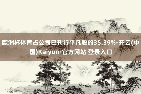 欧洲杯体育占公司已刊行平凡股的35.39%-开云(中国)Kaiyun·官方网站 登录入口