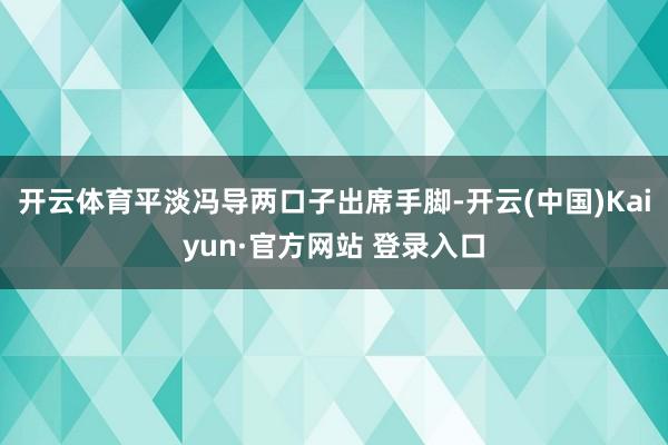 开云体育平淡冯导两口子出席手脚-开云(中国)Kaiyun·官方网站 登录入口