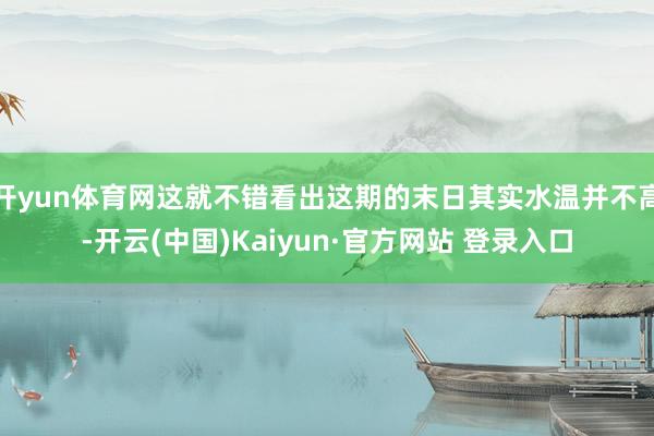 开yun体育网这就不错看出这期的末日其实水温并不高-开云(中国)Kaiyun·官方网站 登录入口
