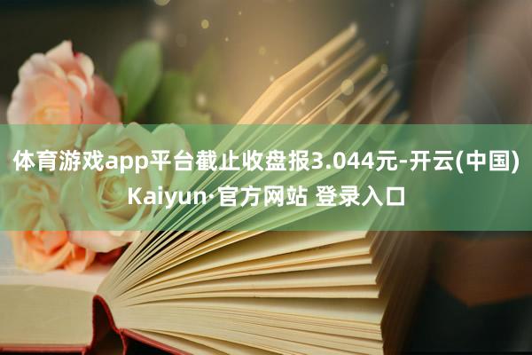 体育游戏app平台截止收盘报3.044元-开云(中国)Kaiyun·官方网站 登录入口