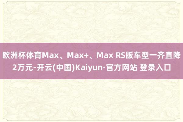 欧洲杯体育Max、Max+、Max RS版车型一齐直降2万元-开云(中国)Kaiyun·官方网站 登录入口