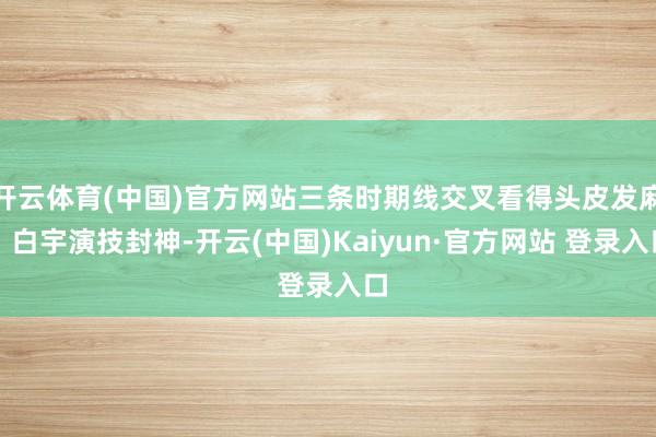 开云体育(中国)官方网站三条时期线交叉看得头皮发麻!白宇演技封神-开云(中国)Kaiyun·官方网站 登录入口