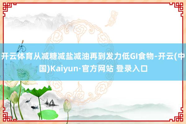 开云体育从减糖减盐减油再到发力低GI食物-开云(中国)Kaiyun·官方网站 登录入口