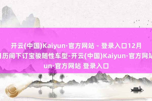 开云(中国)Kaiyun·官方网站 - 登录入口12月1日至12日历间下订宝骏随性车型-开云(中国)Kaiyun·官方网站 登录入口