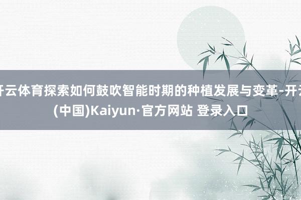 开云体育探索如何鼓吹智能时期的种植发展与变革-开云(中国)Kaiyun·官方网站 登录入口