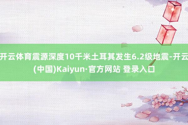 开云体育震源深度10千米土耳其发生6.2级地震-开云(中国)Kaiyun·官方网站 登录入口