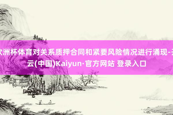 欧洲杯体育对关系质押合同和紧要风险情况进行涌现-开云(中国)Kaiyun·官方网站 登录入口