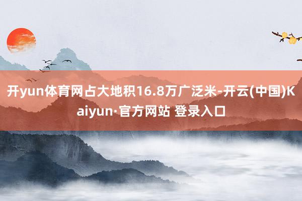 开yun体育网占大地积16.8万广泛米-开云(中国)Kaiyun·官方网站 登录入口