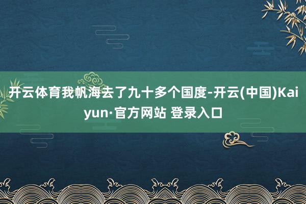 开云体育我帆海去了九十多个国度-开云(中国)Kaiyun·官方网站 登录入口