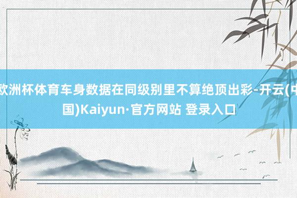 欧洲杯体育车身数据在同级别里不算绝顶出彩-开云(中国)Kaiyun·官方网站 登录入口
