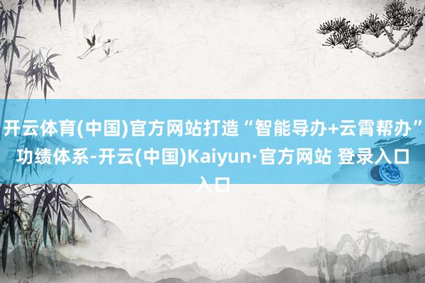 开云体育(中国)官方网站打造“智能导办+云霄帮办”功绩体系-开云(中国)Kaiyun·官方网站 登录入口