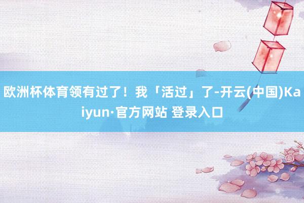 欧洲杯体育领有过了！我「活过」了-开云(中国)Kaiyun·官方网站 登录入口
