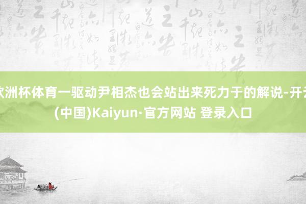 欧洲杯体育一驱动尹相杰也会站出来死力于的解说-开云(中国)Kaiyun·官方网站 登录入口