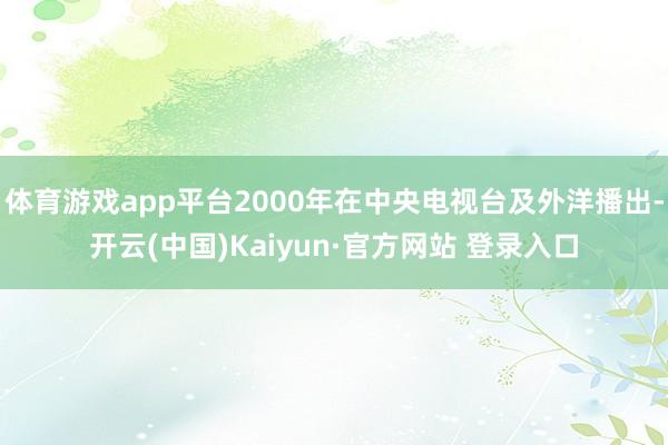体育游戏app平台2000年在中央电视台及外洋播出-开云(中国)Kaiyun·官方网站 登录入口