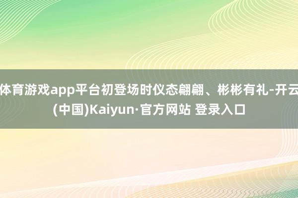 体育游戏app平台初登场时仪态翩翩、彬彬有礼-开云(中国)Kaiyun·官方网站 登录入口