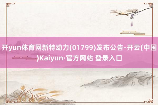 开yun体育网新特动力(01799)发布公告-开云(中国)Kaiyun·官方网站 登录入口
