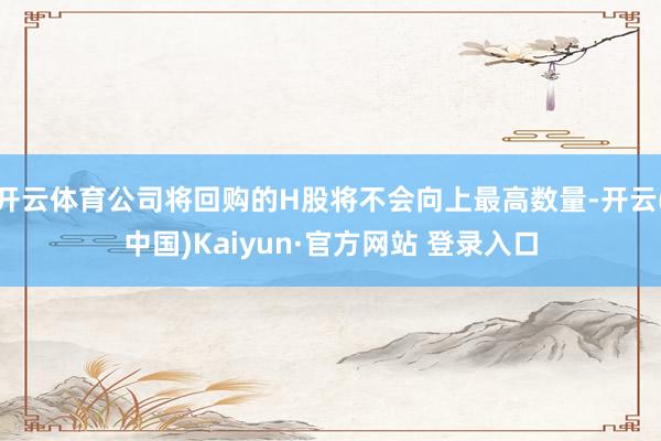 开云体育公司将回购的H股将不会向上最高数量-开云(中国)Kaiyun·官方网站 登录入口