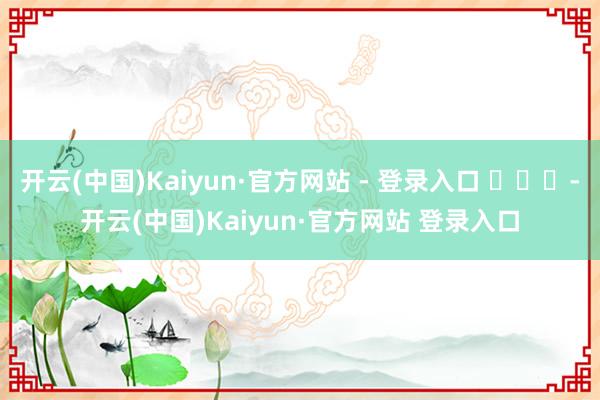 开云(中国)Kaiyun·官方网站 - 登录入口 ​​​-开云(中国)Kaiyun·官方网站 登录入口
