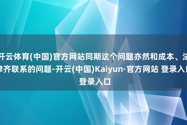 开云体育(中国)官方网站同期这个问题亦然和成本、法律齐联系的问题-开云(中国)Kaiyun·官方网站 登录入口