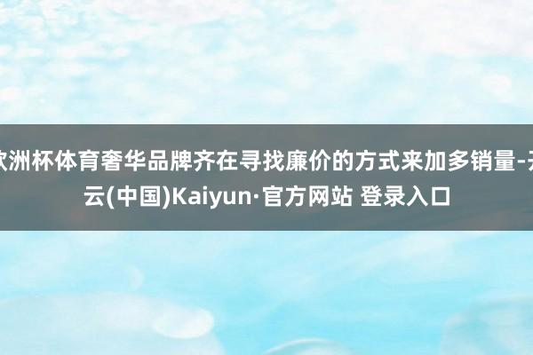 欧洲杯体育奢华品牌齐在寻找廉价的方式来加多销量-开云(中国)Kaiyun·官方网站 登录入口