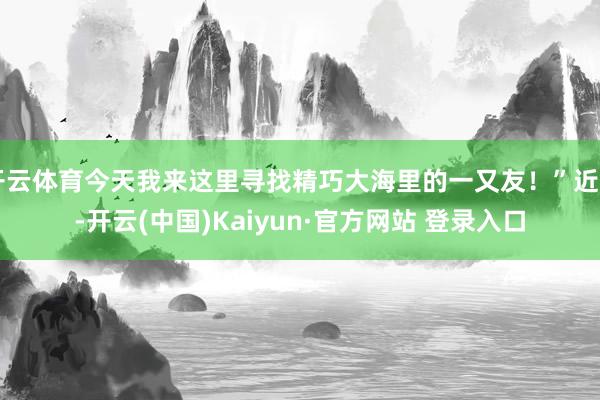 开云体育今天我来这里寻找精巧大海里的一又友!”近日-开云(中国)Kaiyun·官方网站 登录入口