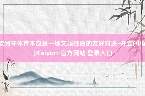 欧洲杯体育本应是一场文娱性质的友好对决-开云(中国)Kaiyun·官方网站 登录入口