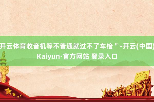 开云体育收音机等不普通就过不了车检＂-开云(中国)Kaiyun·官方网站 登录入口