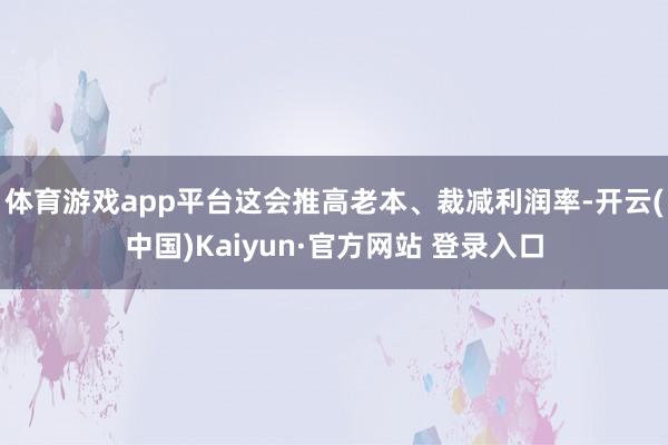 体育游戏app平台这会推高老本、裁减利润率-开云(中国)Kaiyun·官方网站 登录入口