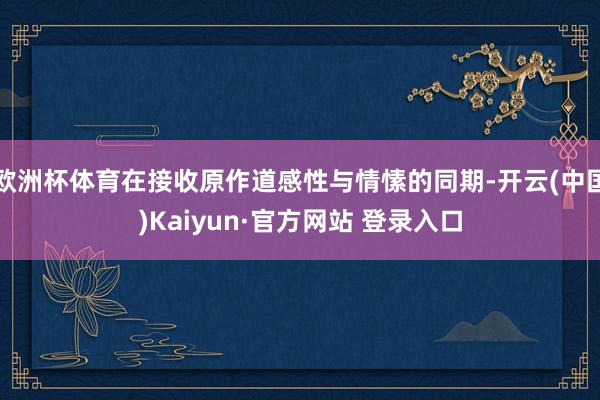 欧洲杯体育在接收原作道感性与情愫的同期-开云(中国)Kaiyun·官方网站 登录入口