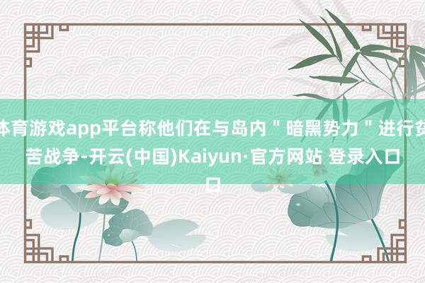 体育游戏app平台称他们在与岛内＂暗黑势力＂进行贫苦战争-开云(中国)Kaiyun·官方网站 登录入口