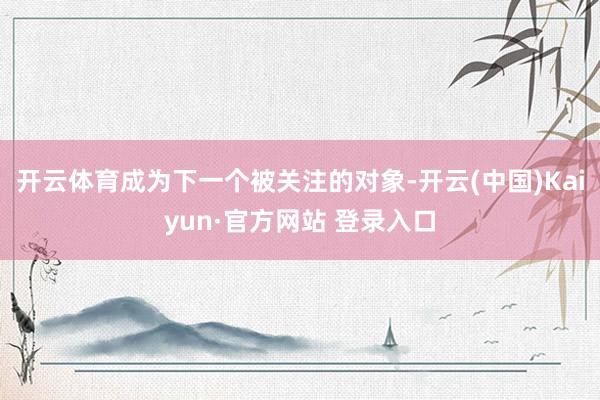 开云体育成为下一个被关注的对象-开云(中国)Kaiyun·官方网站 登录入口