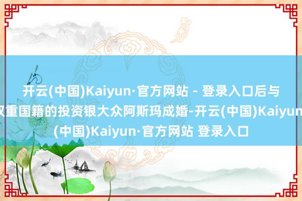 开云(中国)Kaiyun·官方网站 - 登录入口后与领有英国和叙利亚双重国籍的投资银大众阿斯玛成婚-开云(中国)Kaiyun·官方网站 登录入口