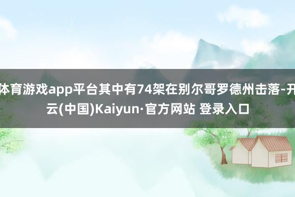 体育游戏app平台其中有74架在别尔哥罗德州击落-开云(中国)Kaiyun·官方网站 登录入口