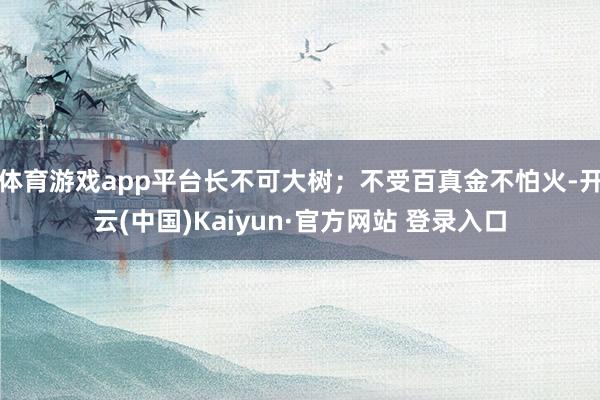 体育游戏app平台长不可大树;不受百真金不怕火-开云(中国)Kaiyun·官方网站 登录入口