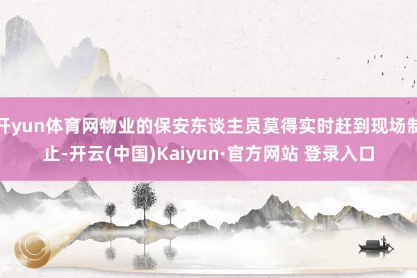 开yun体育网物业的保安东谈主员莫得实时赶到现场制止-开云(中国)Kaiyun·官方网站 登录入口