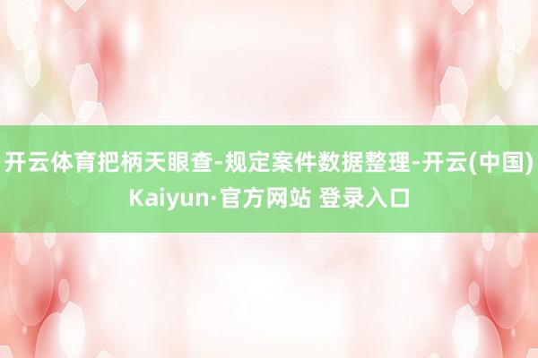 开云体育把柄天眼查-规定案件数据整理-开云(中国)Kaiyun·官方网站 登录入口