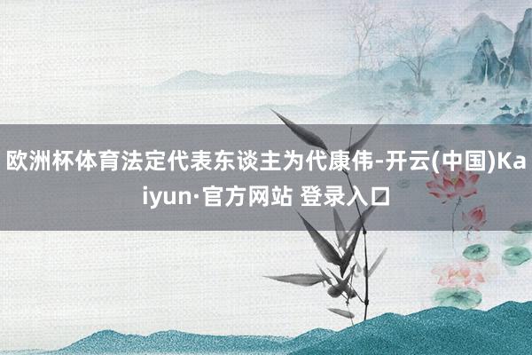 欧洲杯体育法定代表东谈主为代康伟-开云(中国)Kaiyun·官方网站 登录入口