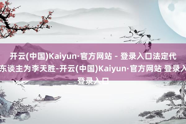 开云(中国)Kaiyun·官方网站 - 登录入口法定代表东谈主为李天胜-开云(中国)Kaiyun·官方网站 登录入口