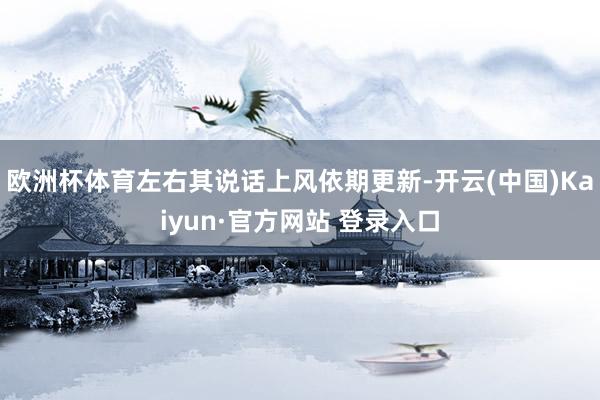 欧洲杯体育左右其说话上风依期更新-开云(中国)Kaiyun·官方网站 登录入口